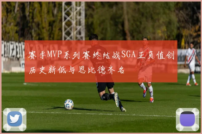 赛季MVP系列赛终结战SGA正负值创历史新低与恩比德齐名