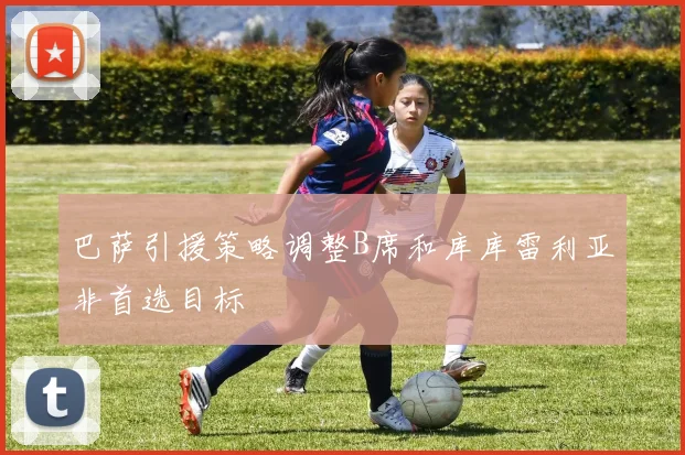巴萨引援策略调整B席和库库雷利亚非首选目标
