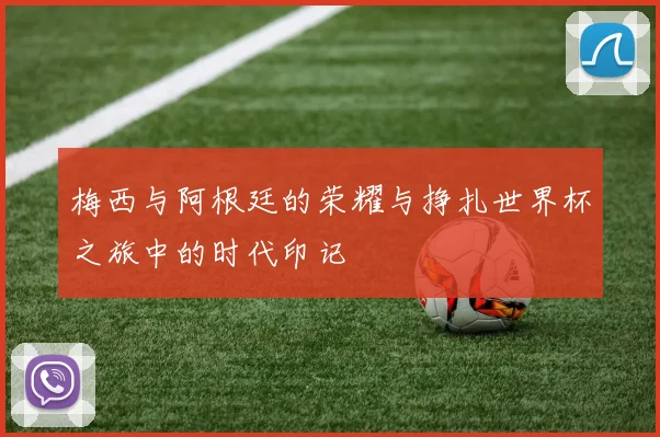 梅西与阿根廷的荣耀与挣扎世界杯之旅中的时代印记