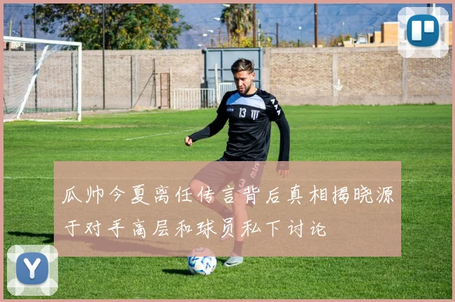 瓜帅今夏离任传言背后真相揭晓源于对手高层和球员私下讨论