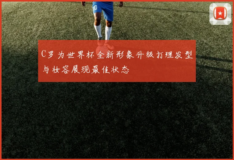 C罗为世界杯全新形象升级打理发型与妆容展现最佳状态