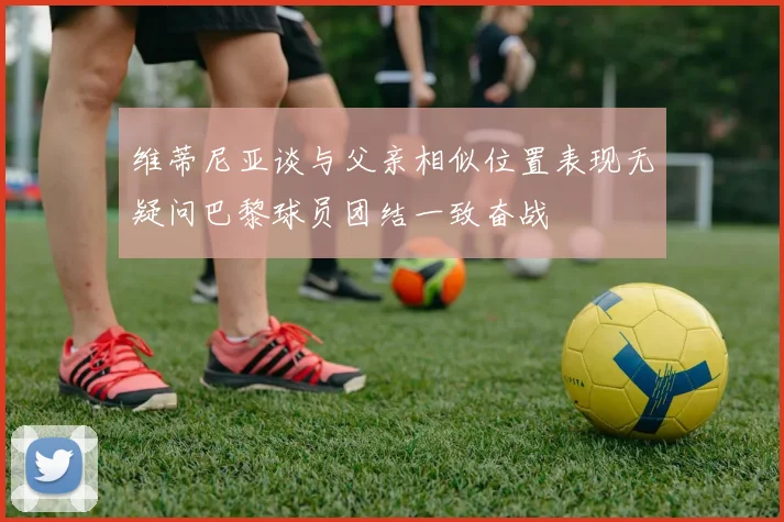 维蒂尼亚谈与父亲相似位置表现无疑问巴黎球员团结一致奋战