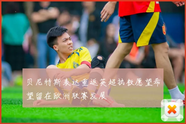 贝尼特斯表达重返英超执教愿望希望留在欧洲联赛发展