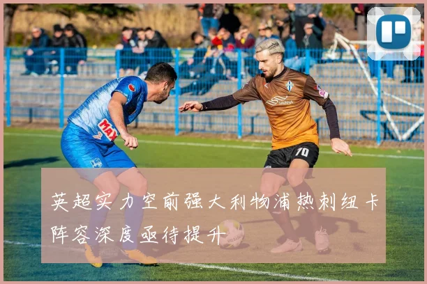 英超实力空前强大利物浦热刺纽卡阵容深度亟待提升