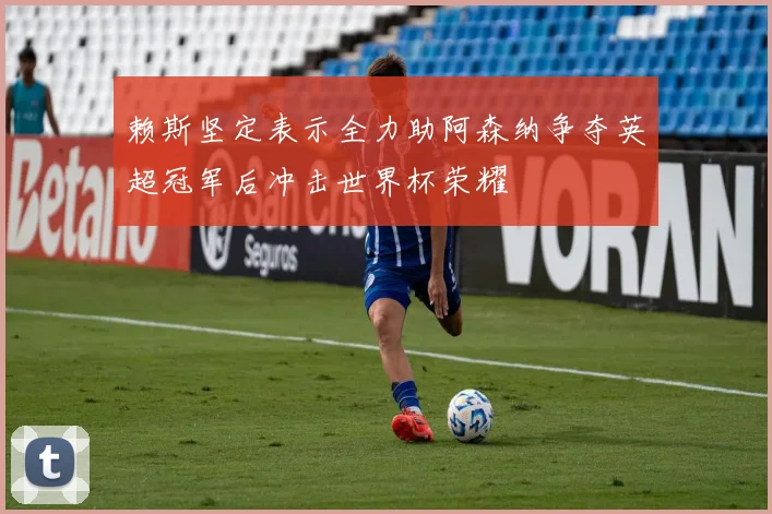 赖斯坚定表示全力助阿森纳争夺英超冠军后冲击世界杯荣耀