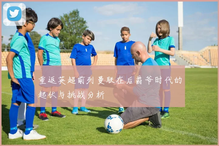 重返英超前列曼联在后爵爷时代的起伏与挑战分析