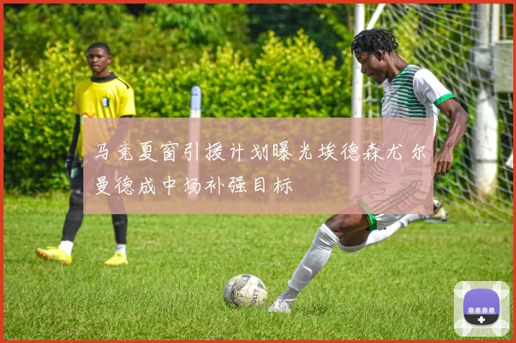 马竞夏窗引援计划曝光埃德森尤尔曼德成中场补强目标