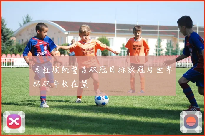 马杜埃凯誓言双冠目标欧冠与世界杯双丰收在望