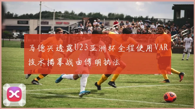 马德兴透露U23亚洲杯全程使用VAR技术揭幕战由傅明执法