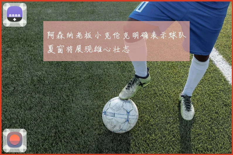 阿森纳老板小克伦克明确表示球队夏窗将展现雄心壮志