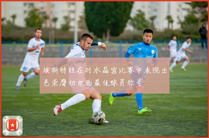 埃斯特旺在对水晶宫比赛中表现出色荣膺切尔西最佳球员称号