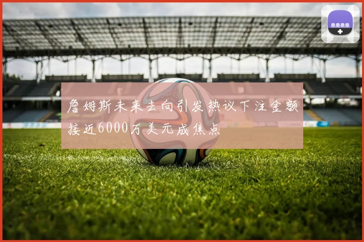 詹姆斯未来去向引发热议下注金额接近6000万美元成焦点