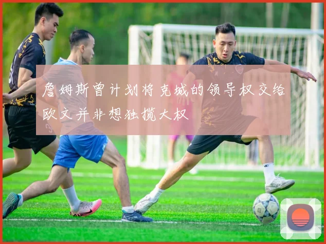 詹姆斯曾计划将克城的领导权交给欧文并非想独揽大权