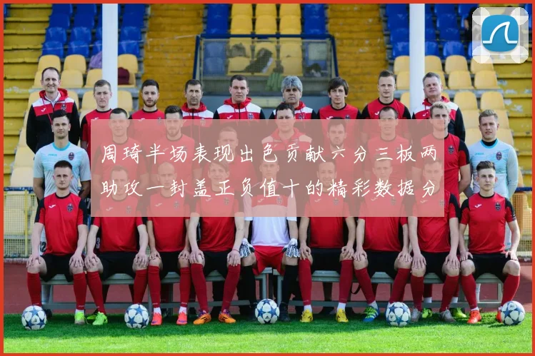 周琦半场表现出色贡献六分三板两助攻一封盖正负值十的精彩数据分析