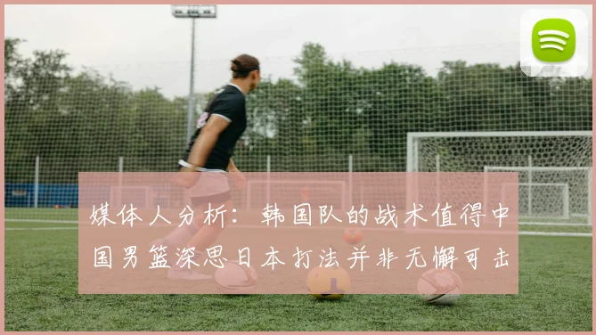 媒体人分析：韩国队的战术值得中国男篮深思日本打法并非无懈可击