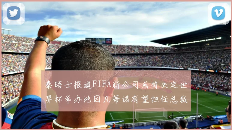 泰晤士报道FIFA新公司或将决定世界杯举办地因凡蒂诺有望担任总裁