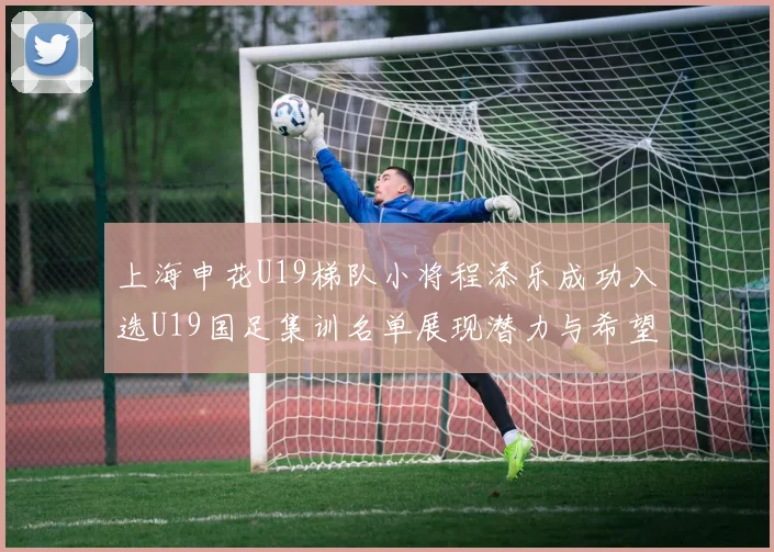 上海申花U19梯队小将程添乐成功入选U19国足集训名单展现潜力与希望