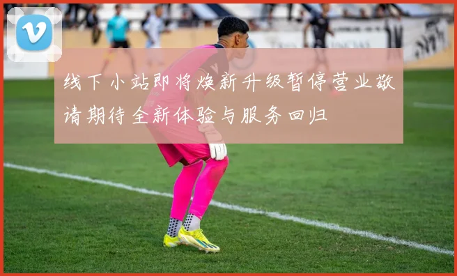 线下小站即将焕新升级暂停营业敬请期待全新体验与服务回归