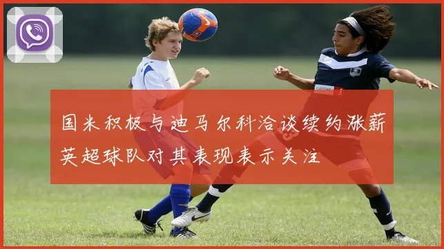 国米积极与迪马尔科洽谈续约涨薪英超球队对其表现表示关注