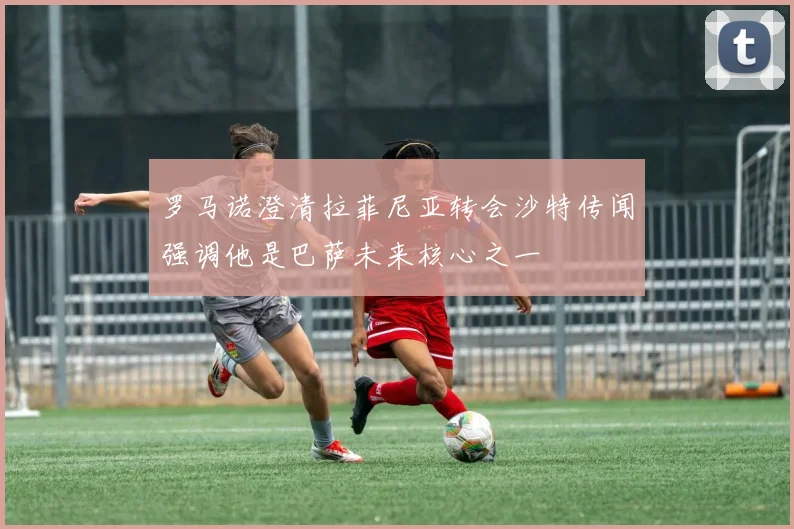 罗马诺澄清拉菲尼亚转会沙特传闻强调他是巴萨未来核心之一