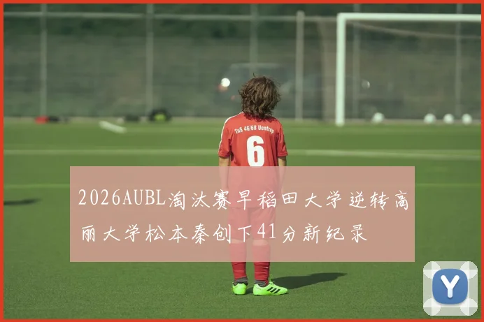 2026AUBL淘汰赛早稻田大学逆转高丽大学松本秦创下41分新纪录